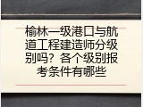 榆林一级港口与航道工程建造师分级别吗？各个级别报考条件有哪些