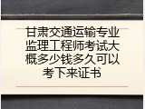 甘肃交通运输专业监理工程师考试大概多少钱多久可以考下来证书