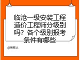 临沧一级安装工程造价工程师分级别吗？各个级别报考条件有哪些