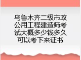 乌鲁木齐二级市政公用工程建造师考试大概多少钱多久可以考下来证书