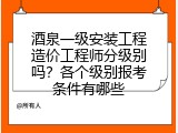 酒泉一级安装工程造价工程师分级别吗？各个级别报考条件有哪些
