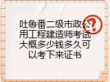 吐鲁番二级市政公用工程建造师考试大概多少钱多久可以考下来证书