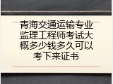 青海交通运输专业监理工程师考试大概多少钱多久可以考下来证书