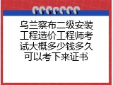 乌兰察布二级安装工程造价工程师考试大概多少钱多久可以考下来证书
