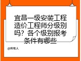 宜昌一级安装工程造价工程师分级别吗？各个级别报考条件有哪些