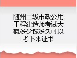 随州二级市政公用工程建造师考试大概多少钱多久可以考下来证书