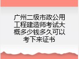 广州二级市政公用工程建造师考试大概多少钱多久可以考下来证书