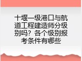 十堰一级港口与航道工程建造师分级别吗？各个级别报考条件有哪些