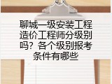 聊城一级安装工程造价工程师分级别吗？各个级别报考条件有哪些