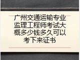 广州交通运输专业监理工程师考试大概多少钱多久可以考下来证书