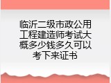 临沂二级市政公用工程建造师考试大概多少钱多久可以考下来证书