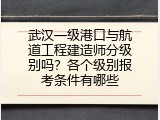 武汉一级港口与航道工程建造师分级别吗？各个级别报考条件有哪些
