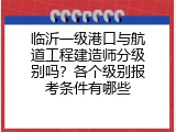 临沂一级港口与航道工程建造师分级别吗？各个级别报考条件有哪些