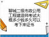 聊城二级市政公用工程建造师考试大概多少钱多久可以考下来证书