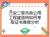 六安二级市政公用工程建造师如何考取证书难度分析