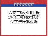 六安二级水利工程造价工程师大概多少学费好就业吗