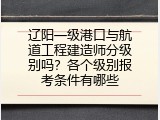 辽阳一级港口与航道工程建造师分级别吗？各个级别报考条件有哪些