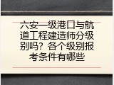 六安一级港口与航道工程建造师分级别吗？各个级别报考条件有哪些