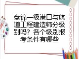 盘锦一级港口与航道工程建造师分级别吗？各个级别报考条件有哪些