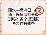 丽水一级港口与航道工程建造师分级别吗？各个级别报考条件有哪些