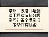 常州一级港口与航道工程建造师分级别吗？各个级别报考条件有哪些