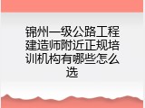 锦州一级公路工程建造师附近正规培训机构有哪些怎么选