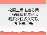 松原二级市政公用工程建造师考试大概多少钱多久可以考下来证书