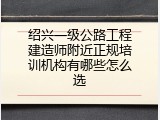 绍兴一级公路工程建造师附近正规培训机构有哪些怎么选