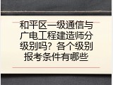 和平区一级通信与广电工程建造师分级别吗？各个级别报考条件有哪些