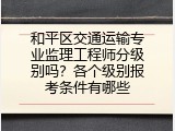 和平区交通运输专业监理工程师分级别吗？各个级别报考条件有哪些