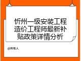 忻州一级安装工程造价工程师最新补贴政策详情分析