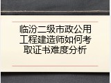 临汾二级市政公用工程建造师如何考取证书难度分析