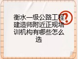 衡水一级公路工程建造师附近正规培训机构有哪些怎么选