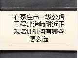 石家庄市一级公路工程建造师附近正规培训机构有哪些怎么选