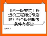 山西一级安装工程造价工程师分级别吗？各个级别报考条件有哪些