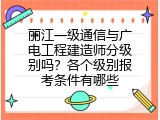 丽江一级通信与广电工程建造师分级别吗？各个级别报考条件有哪些