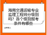 海南交通运输专业监理工程师分级别吗？各个级别报考条件有哪些