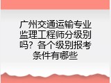 广州交通运输专业监理工程师分级别吗？各个级别报考条件有哪些