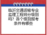 临沂交通运输专业监理工程师分级别吗？各个级别报考条件有哪些
