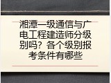 湘潭一级通信与广电工程建造师分级别吗？各个级别报考条件有哪些
