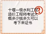 十堰一级水利工程造价工程师考试大概多少钱多久可以考下来证书
