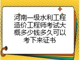 河南一级水利工程造价工程师考试大概多少钱多久可以考下来证书