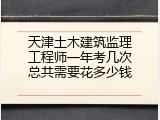 天津土木建筑监理工程师一年考几次总共需要花多少钱