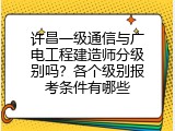 许昌一级通信与广电工程建造师分级别吗？各个级别报考条件有哪些