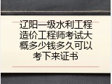 辽阳一级水利工程造价工程师考试大概多少钱多久可以考下来证书