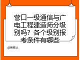 营口一级通信与广电工程建造师分级别吗？各个级别报考条件有哪些