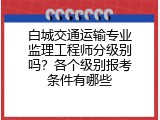 白城交通运输专业监理工程师分级别吗？各个级别报考条件有哪些