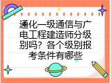 通化一级通信与广电工程建造师分级别吗？各个级别报考条件有哪些