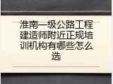 淮南一级公路工程建造师附近正规培训机构有哪些怎么选