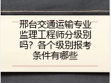 邢台交通运输专业监理工程师分级别吗？各个级别报考条件有哪些